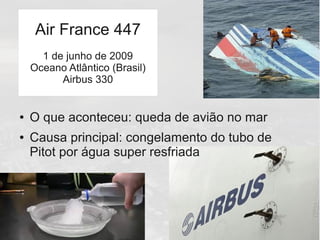 ● O que aconteceu: queda de avião no mar
● Causa principal: congelamento do tubo de
Pitot por água super resfriada
Air France 447
1 de junho de 2009
Oceano Atlântico (Brasil)
Airbus 330
 
