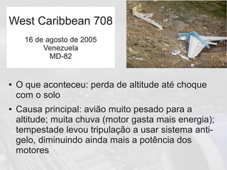 ● O que aconteceu: perda de altitude até choque
com o solo
● Causa principal: avião muito pesado para a
altitude; muita chuva (motor gasta mais energia);
tempestade levou tripulação a usar sistema anti-
gelo, diminuindo ainda mais a potência dos
motores
West Caribbean 708
16 de agosto de 2005
Venezuela
MD-82
 
