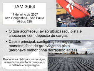 Ranhuras na pista para escoar água,
aumentando aderência com pneus
e evitando aquaplanagem
● O que aconteceu: avião ultrapassou pista e
chocou-se com depósito de cargas
● Causa principal: configuração irregular dos
manetes; falta de groovings na pista
(aeronave menor tinha derrapado antes)
TAM 3054
17 de julho de 2007
Aer. Congonhas - São Paulo
Airbus 320
 