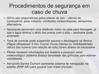 Procedimentos de segurança em
caso de chuva
● DOVs são responsáveis pelos planos de voo – cálculo de
combustível, peso máximo, condições meteorológicas, aeroportos
alternativos
● Aeronaves percorrem uma distância maior na pista para frenagem, já
que a água diminui o atrito dos pneus com o solo – aeronave pode
arremeter
● Torre de controle pode suspender pousos e decolagens se lâmina
d'água ultrapassar 3 mm, houver chuva intensa ou visibilidade/teto
(altura das nuvens com relação ao solo) forem abaixo do necessário
● Pilotos recebem informações por boletins e possuem radar
meteorológico (sistema analisa densidade das gotículas para estimar
visibilidade)
● Aeroporto Santos Dumont apresenta sistema de navegação via
satélite (RNP AR) para pousos com maior precisão
 