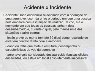 Acidente x Incidente
● Acidente: Toda ocorrência relacionada com a operação de
uma aeronave, ocorrida entre o período em que uma pessoa
nela embarca com a intenção de realizar um voo, até o
momento em que todas as pessoas tenham dela
desembarcado e, durante o qual, pelo menos uma das
situações abaixo ocorra:
- lesão grave ou morte (em até 30 dias) como resultado de
estar em contato direto com a aeronave
- dano ou falha que afete a estrutura, desempenho ou
características de voo da aeronave
- aeronave seja considerada desaparecida (buscas oficiais
encerradas) ou esteja em local absolutamente inacessível
 