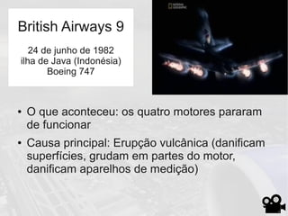 ● O que aconteceu: os quatro motores pararam
de funcionar
● Causa principal: Erupção vulcânica (danificam
superfícies, grudam em partes do motor,
danificam aparelhos de medição)
British Airways 9
24 de junho de 1982
ilha de Java (Indonésia)
Boeing 747
 