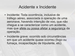 Acidente x Incidente
● Incidente: Toda ocorrência, inclusive de
tráfego aéreo, associada à operação de uma
aeronave, havendo intenção de voo, que não
chegue a se caracterizar como um acidente,
mas que afete ou possa afetar a segurança da
operação.
● Incidente grave: ocorrido sob circunstâncias
em que um acidente quase ocorreu (fogo ou
fumaça, incapacitação de tripulante, etc)
 
