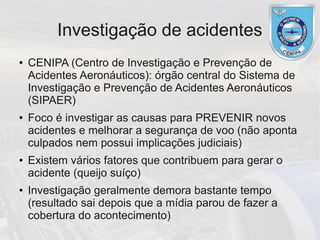 Investigação de acidentes
● CENIPA (Centro de Investigação e Prevenção de
Acidentes Aeronáuticos): órgão central do Sistema de
Investigação e Prevenção de Acidentes Aeronáuticos
(SIPAER)
● Foco é investigar as causas para PREVENIR novos
acidentes e melhorar a segurança de voo (não aponta
culpados nem possui implicações judiciais)
● Existem vários fatores que contribuem para gerar o
acidente (queijo suíço)
● Investigação geralmente demora bastante tempo
(resultado sai depois que a mídia parou de fazer a
cobertura do acontecimento)
 