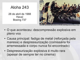 ● O que aconteceu: descompressão explosiva em
pleno voo
● Causa principal: fadiga de metal (reforçada pela
maresia) e despressurização (comissária foi
arremessada e corpo nunca foi encontrado)
● Despressurização explosiva é muito rara
(apesar de sempre ter no cinema)
Aloha 243
28 de abril de 1988
Havaí
Boeing 737
 