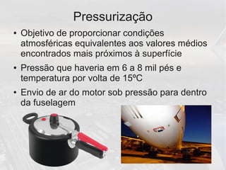Pressurização
● Objetivo de proporcionar condições
atmosféricas equivalentes aos valores médios
encontrados mais próximos à superfície
● Pressão que haveria em 6 a 8 mil pés e
temperatura por volta de 15ºC
● Envio de ar do motor sob pressão para dentro
da fuselagem
 