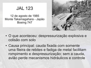 JAL 123
● O que aconteceu: despressurização explosiva e
colisão com solo
● Causa principal: cauda fixada com somente
uma fileira de rebites e fadiga de metal facilitam
rompimento e despressurização; sem a cauda,
avião perde mecanismos hidráulicos e controle
JAL 123
12 de agosto de 1985
Monte Takamagahara - Japão
Boeing 747
 