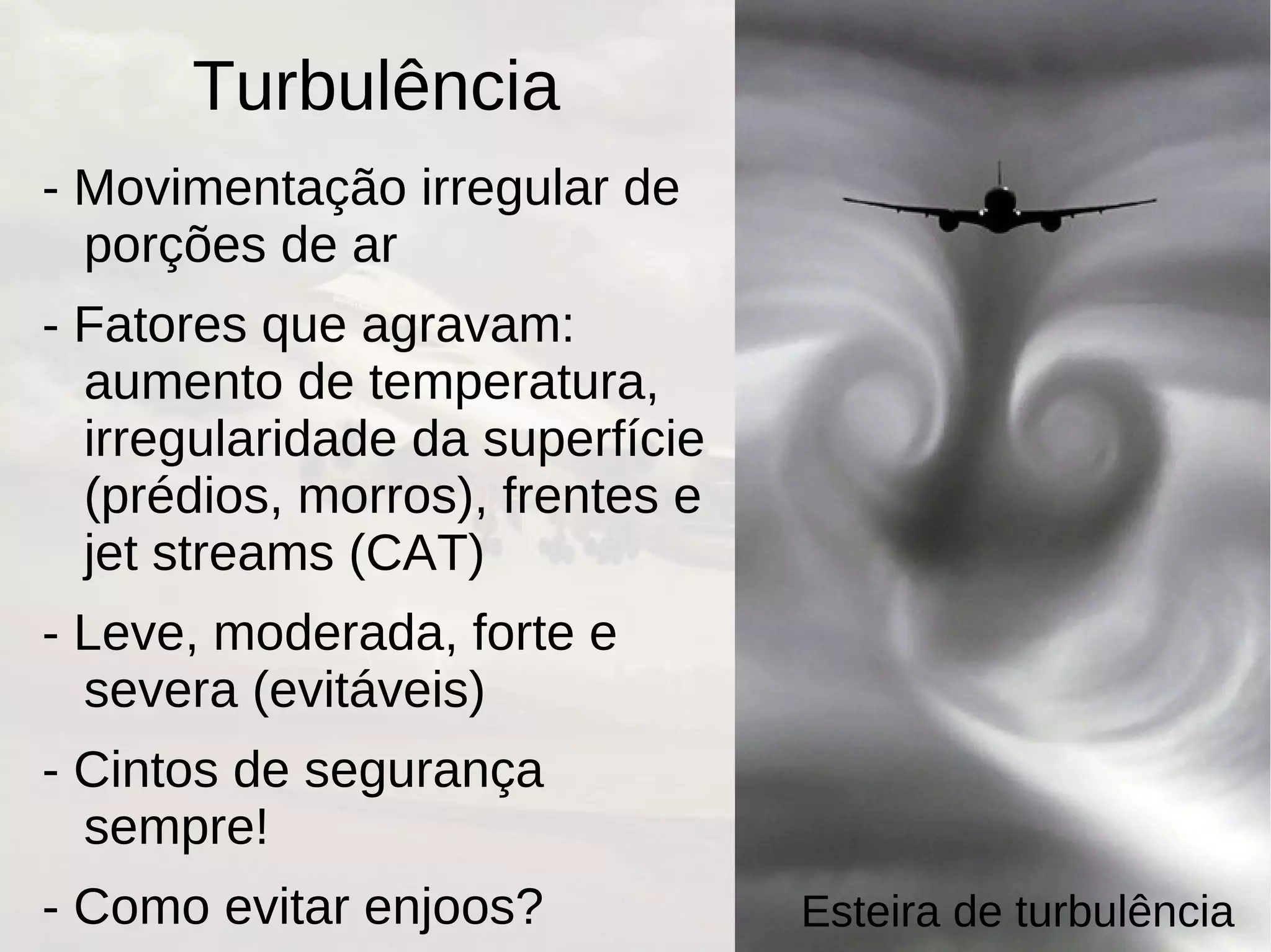 Turbulência
- Movimentação irregular de
porções de ar
- Fatores que agravam:
aumento de temperatura,
irregularidade da superfície
(prédios, morros), frentes e
jet streams (CAT)
- Leve, moderada, forte e
severa (evitáveis)
- Cintos de segurança
sempre!
- Como evitar enjoos? Esteira de turbulência
 