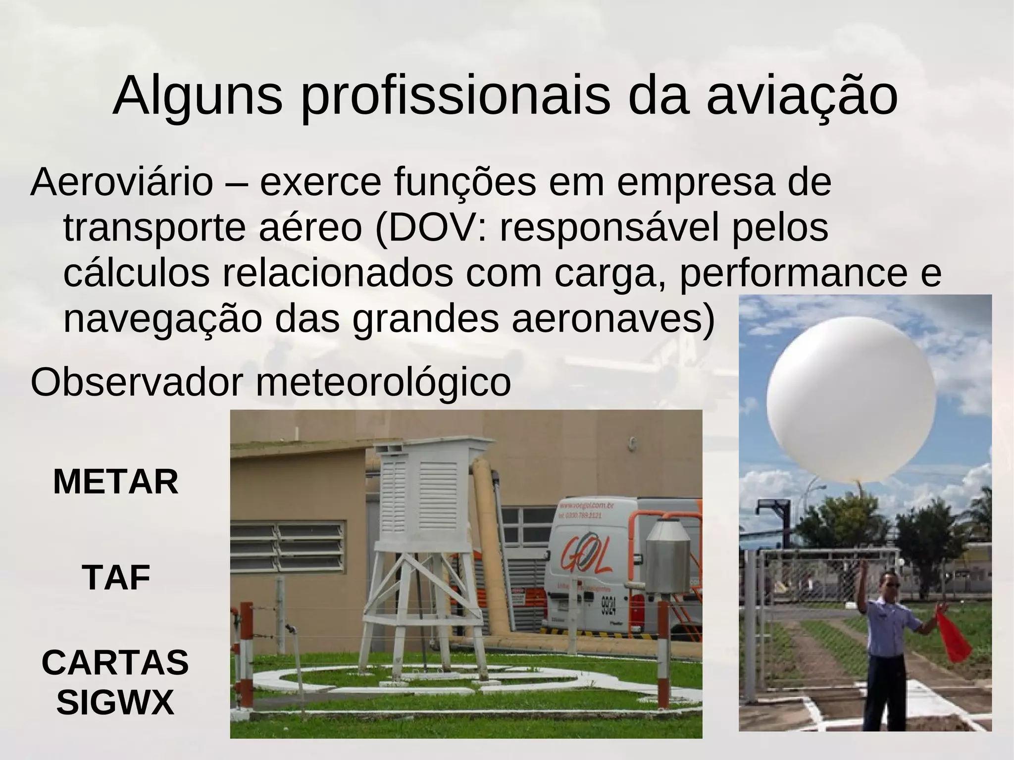 Alguns profissionais da aviação
Aeroviário – exerce funções em empresa de
transporte aéreo (DOV: responsável pelos
cálculos relacionados com carga, performance e
navegação das grandes aeronaves)
Observador meteorológico
METAR
TAF
CARTAS
SIGWX
 