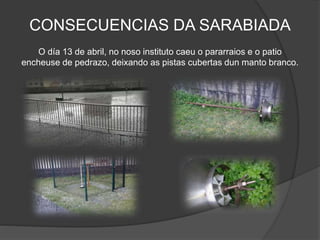 CONSECUENCIAS DA SARABIADA
O día 13 de abril, no noso instituto caeu o pararraios e o patio
encheuse de pedrazo, deixando as pistas cubertas dun manto branco.
 