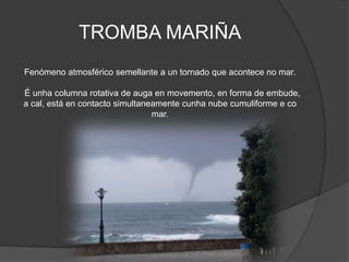 TROMBA MARIÑA
Fenómeno atmosférico semellante a un tornado que acontece no mar.
É unha columna rotativa de auga en movemento, en forma de embude,
a cal, está en contacto simultaneamente cunha nube cumuliforme e co
mar.
 