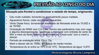 Situação pós-frontal a condicionar o estado do tempo, originando:
•   Céu muito nublado, tornando-se gradualmente pouco nublado.
•   Aguaceiros fracos, cada vez menos frequentes.
•   Vento Oeste fraco, tornando-se moderado de Noroeste entre as 15:00Z e
    as 18:00Z.
•   Ondulação de WNW com 2,5-3,5m. Dentro dos parâmetros mas com vaga
    e alguma desorganização, tendência a deteriorar com entrada de vento de
    NW, a meio da tarde. Maior probabilidade de “Close-outs” com a maré a
    descer.
•   Período de ondulação entre 10s e 13s.
•   Maré a descer até às 1556z, em época de marés mortas.
•   Temperatura do ar entre os 10ºC e os 14ºC, Temperatura da água 13,6ºC
 