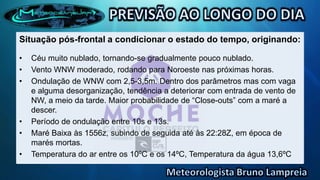 Situação pós-frontal a condicionar o estado do tempo, originando:
• Céu muito nublado, tornando-se gradualmente pouco nublado.
• Vento WNW moderado, rodando para Noroeste nas próximas horas.
• Ondulação de WNW com 2,5-3,5m. Dentro dos parâmetros mas com vaga
e alguma desorganização, tendência a deteriorar com entrada de vento de
NW, a meio da tarde. Maior probabilidade de “Close-outs” com a maré a
descer.
• Período de ondulação entre 10s e 13s.
• Maré Baixa às 1556z, subindo de seguida até às 22:28Z, em época de
marés mortas.
• Temperatura do ar entre os 10ºC e os 14ºC, Temperatura da água 13,6ºC
 