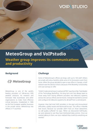 MeteoGroup and VoIPstudio
Weather group improves its communications
and productivity
Background
MeteoGroup is one of the world’s
leading providers of full-service B2B
weather solutions. Its research and
forecasts help businesses and other
organisations to make more effective
critical decisions. Established in 1986
as the first European weather business
in the private sector, MeteoGroup has
offices in 17 countries.
Challenge
Some of MeteoGroup’s offices are large, with up to 150 staff. Others
are small, with only a handful, while some of its forecasters work from
home. When the group decided to open a new office in Canada, a VoIP
solution was the obvious choice, because of the flexibility, functionality
and cost savings on offer.
“Itdidn’tmakesensetoputinaphysicalPBX,”saysEpcoDijk,Teamleader
of the Technology Backoffice. His long term aim has always been to
move away from having different providers and telecoms systems
across the various offices and territories. Instead he wanted to control
and configure the telecoms systems for all staff from a central point.
However, they had tried VoIP providers in the past and encountered
difficulties, quality issues and technical hiccups. “Our office in Manilla
had issues, because our provider didn’t have an Asian datacentre,
so call quality suffered,” he says. “When we discovered VoIPstudio,
we were pleased to see they have distributed data centres. Once we
started talking to them, we soon realised they could do everything we
wanted.”
https://voipstudio.com
 