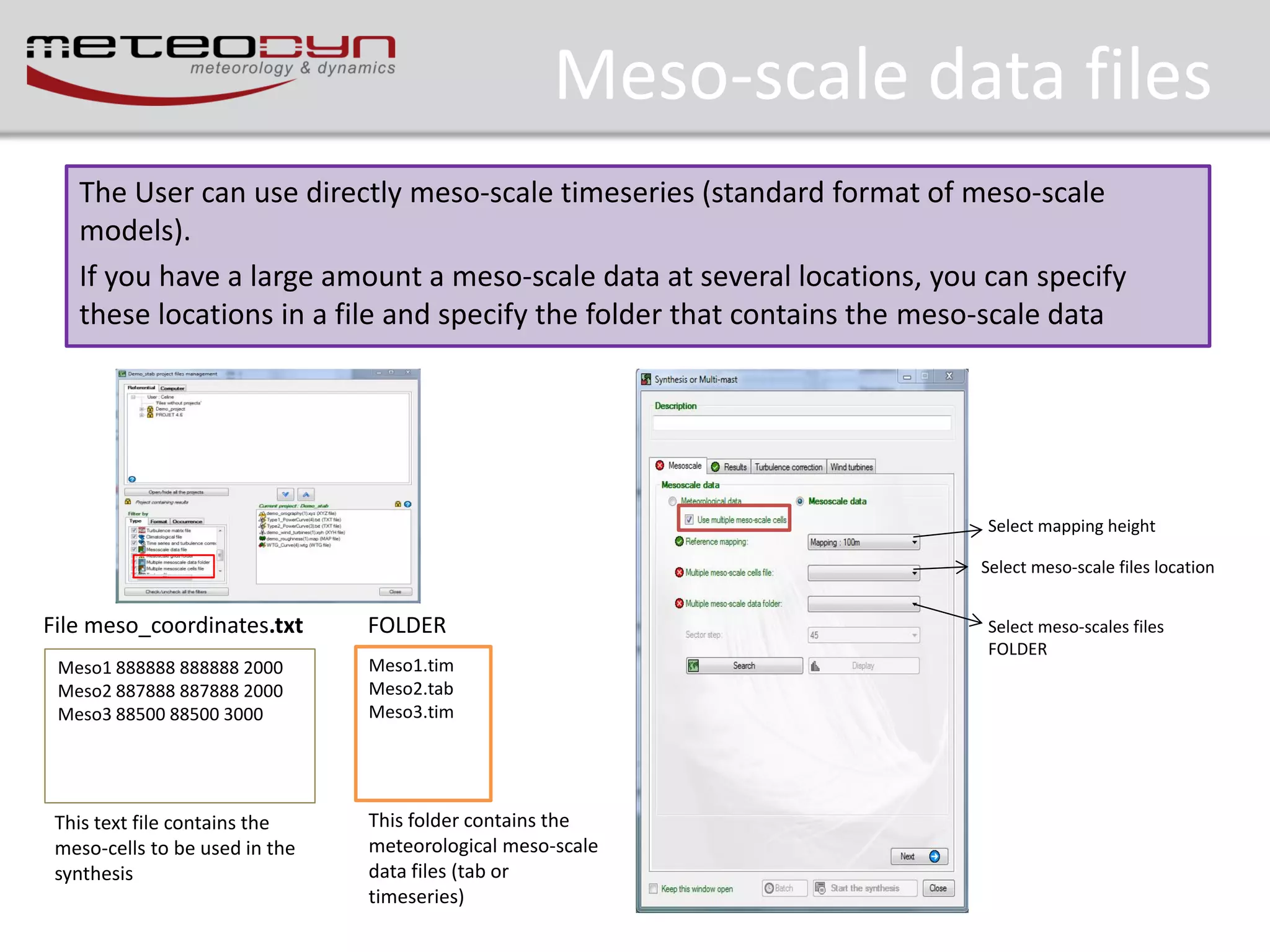 Meso-scale data files
The User can use directly meso-scale timeseries (standard format of meso-scale
models).
If you have a large amount a meso-scale data at several locations, you can specify
these locations in a file and specify the folder that contains the meso-scale data

Select mapping height
Select meso-scale files location

File meso_coordinates.txt

FOLDER

Meso1 888888 888888 2000
Meso2 887888 887888 2000
Meso3 88500 88500 3000

Meso1.tim
Meso2.tab
Meso3.tim

This text file contains the
meso-cells to be used in the
synthesis

This folder contains the
meteorological meso-scale
data files (tab or
timeseries)

Select meso-scales files
FOLDER

 