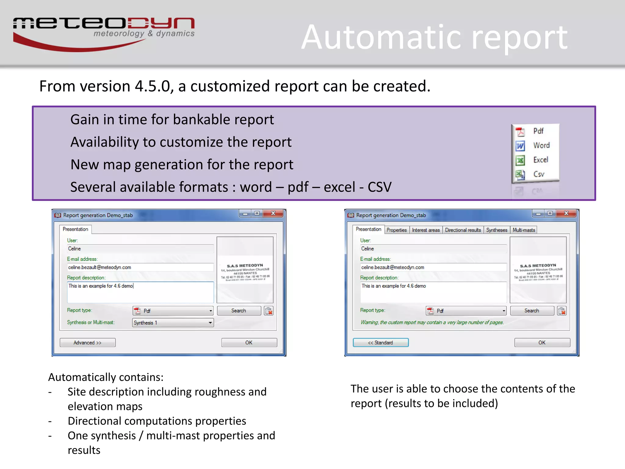 Automatic report
From version 4.5.0, a customized report can be created.
Gain in time for bankable report
Availability to customize the report
New map generation for the report
Several available formats : word – pdf – excel - CSV

Automatically contains:
- Site description including roughness and
elevation maps
- Directional computations properties
- One synthesis / multi-mast properties and
results

The user is able to choose the contents of the
report (results to be included)

 