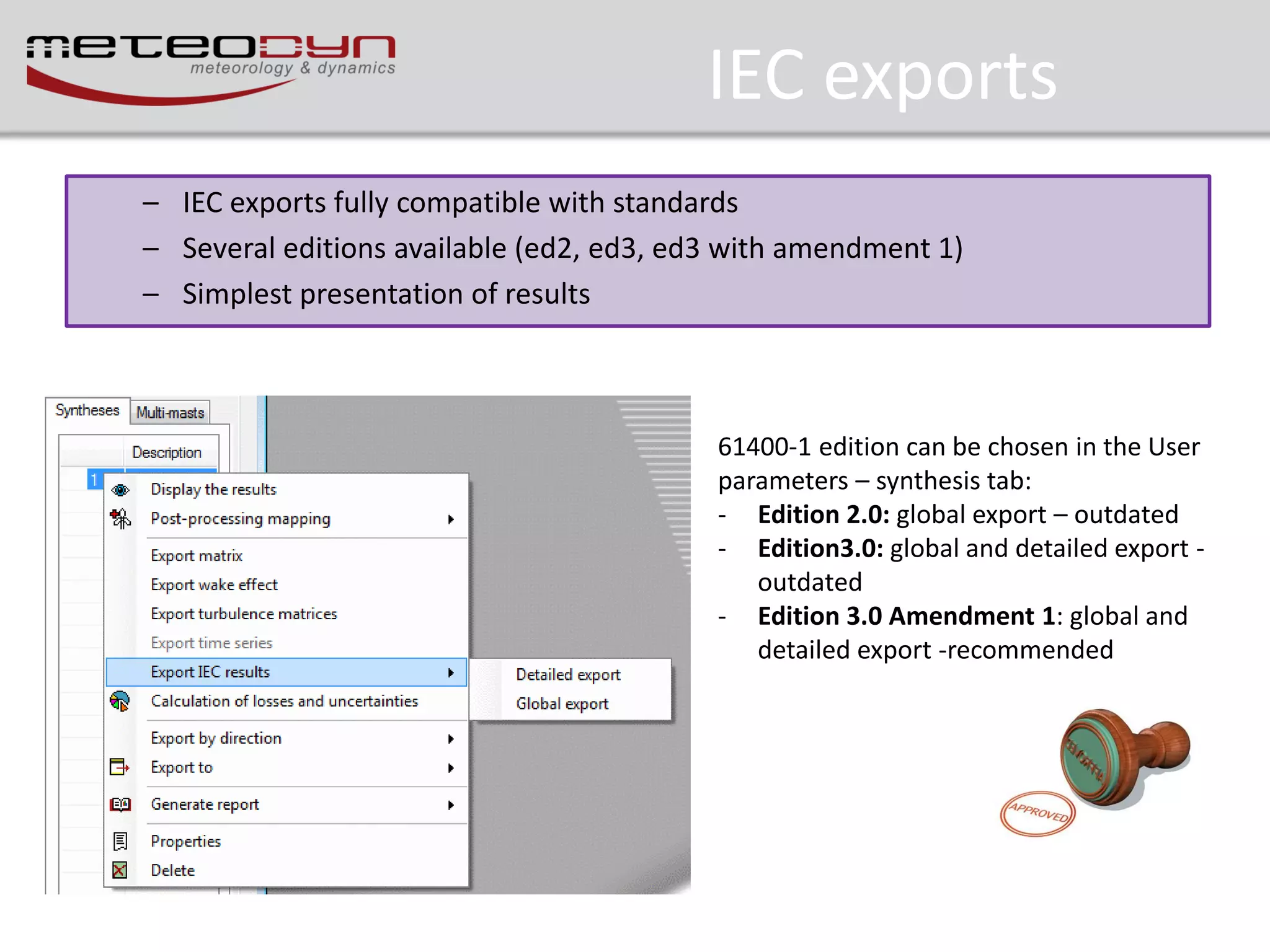IEC exports
– IEC exports fully compatible with standards
– Several editions available (ed2, ed3, ed3 with amendment 1)
– Simplest presentation of results

61400-1 edition can be chosen in the User
parameters – synthesis tab:
- Edition 2.0: global export – outdated
- Edition3.0: global and detailed export outdated
- Edition 3.0 Amendment 1: global and
detailed export -recommended

 
