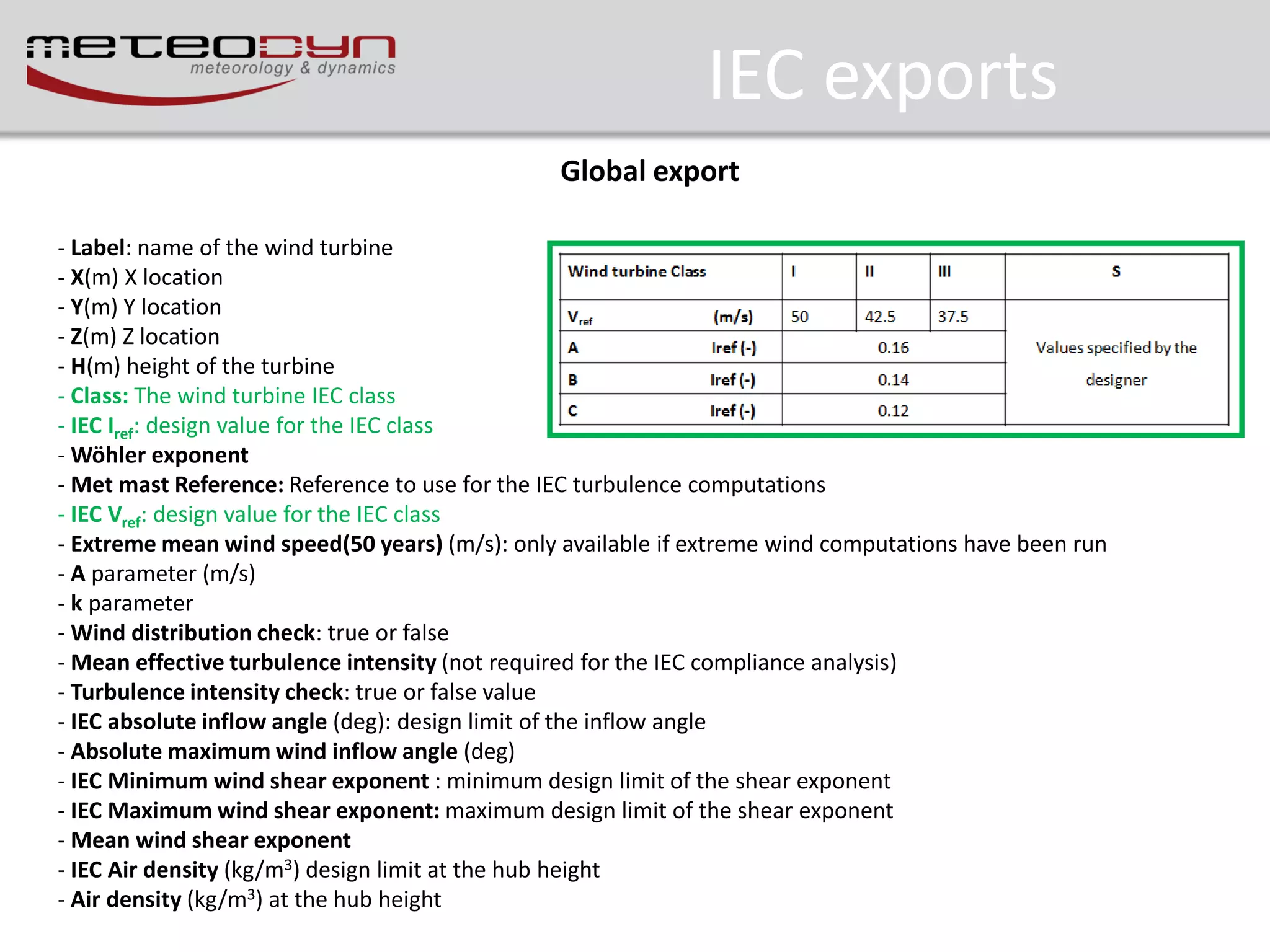 IEC exports
Global export
- Label: name of the wind turbine
- X(m) X location
- Y(m) Y location
- Z(m) Z location
- H(m) height of the turbine
- Class: The wind turbine IEC class
- IEC Iref: design value for the IEC class
- Wöhler exponent
- Met mast Reference: Reference to use for the IEC turbulence computations
- IEC Vref: design value for the IEC class
- Extreme mean wind speed(50 years) (m/s): only available if extreme wind computations have been run
- A parameter (m/s)
- k parameter
- Wind distribution check: true or false
- Mean effective turbulence intensity (not required for the IEC compliance analysis)
- Turbulence intensity check: true or false value
- IEC absolute inflow angle (deg): design limit of the inflow angle
- Absolute maximum wind inflow angle (deg)
- IEC Minimum wind shear exponent : minimum design limit of the shear exponent
- IEC Maximum wind shear exponent: maximum design limit of the shear exponent
- Mean wind shear exponent
- IEC Air density (kg/m3) design limit at the hub height
- Air density (kg/m3) at the hub height

 