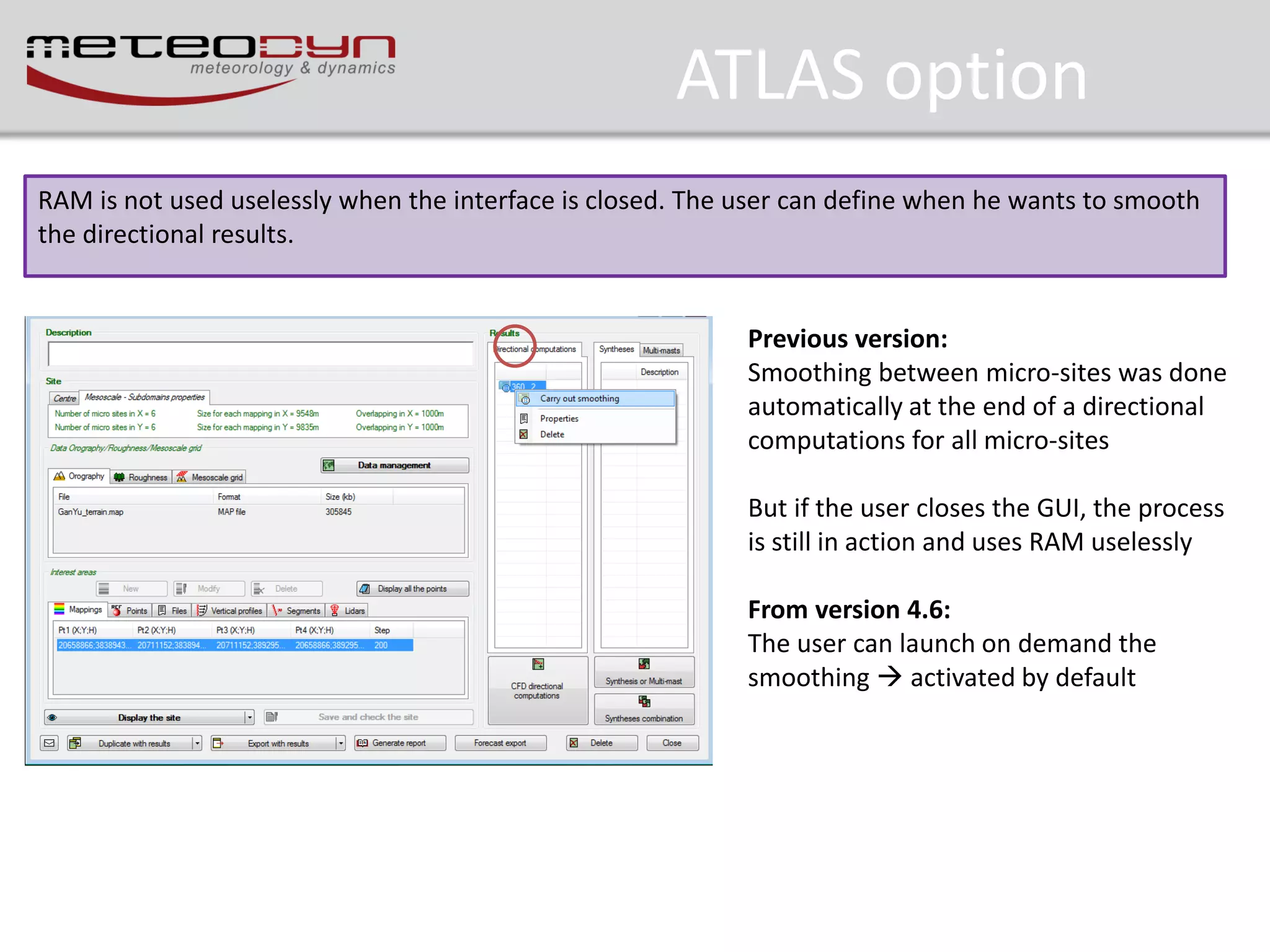 ATLAS option
RAM is not used uselessly when the interface is closed. The user can define when he wants to smooth
the directional results.

Previous version:
Smoothing between micro-sites was done
automatically at the end of a directional
computations for all micro-sites
But if the user closes the GUI, the process
is still in action and uses RAM uselessly

From version 4.6:
The user can launch on demand the
smoothing  activated by default

 