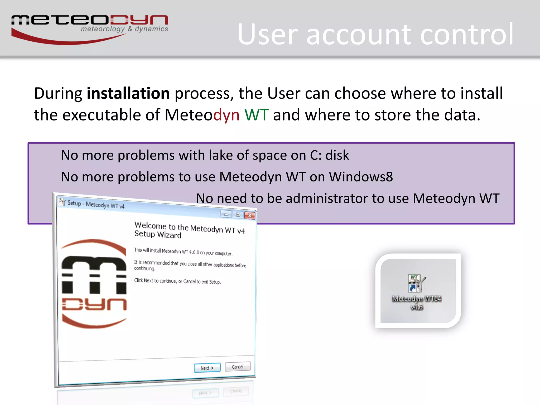 User account control
During installation process, the User can choose where to install
the executable of Meteodyn WT and where to store the data.
No more problems with lake of space on C: disk
No more problems to use Meteodyn WT on Windows8
No need to be administrator to use Meteodyn WT

 