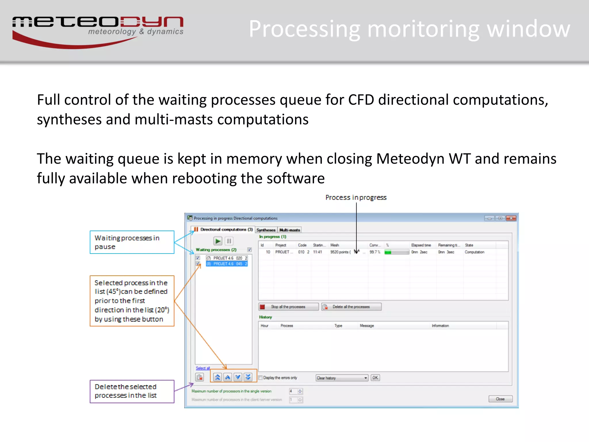 Processing moritoring window
Full control of the waiting processes queue for CFD directional computations,
syntheses and multi-masts computations
The waiting queue is kept in memory when closing Meteodyn WT and remains
fully available when rebooting the software

 