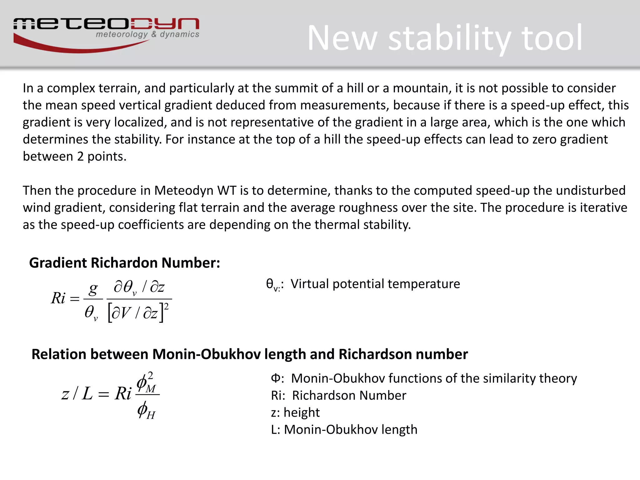 New stability tool
In a complex terrain, and particularly at the summit of a hill or a mountain, it is not possible to consider
the mean speed vertical gradient deduced from measurements, because if there is a speed-up effect, this
gradient is very localized, and is not representative of the gradient in a large area, which is the one which
determines the stability. For instance at the top of a hill the speed-up effects can lead to zero gradient
between 2 points.
Then the procedure in Meteodyn WT is to determine, thanks to the computed speed-up the undisturbed
wind gradient, considering flat terrain and the average roughness over the site. The procedure is iterative
as the speed-up coefficients are depending on the thermal stability.

Gradient Richardon Number:

Ri 

g  v / z

θv:: Virtual potential temperature

 v V / z 2

Relation between Monin-Obukhov length and Richardson number
2
M
z / L  Ri
H

Ф: Monin-Obukhov functions of the similarity theory
Ri: Richardson Number
z: height
L: Monin-Obukhov length

 