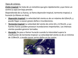 Tipos de ciclones.
Ciclón tropical: Se trata de un remolino que gira rápidamente y que tiene un
centro (u ojo) con baja presión.
Dependiendo de su fuerza, se llama depresión tropical, tormenta tropical, o
huracán (o tifones en Asia).
• Depresión tropical: La velocidad del viento es de un máximo de 62km/h, y
puede llegar a causar graves daños e inundaciones.
• Tormenta tropical: La velocidad del viento de entre 63 y 117km/h, y sus
fuertes lluvias pueden provocar inundaciones importantes. Los intensos
vientos pueden generar tornados.
• Huracán: Se pasa a llamar huracán cuando la intensidad supera la
clasificación de tormenta tropical. La velocidad del viento es de un mínimo
de 119km/h, y puede causar serios daños en las costas.
 