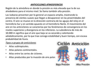 ANTICICLONES ATMOSFERICOS
Región de la atmósfera en donde la presión es más elevada que la de sus
alrededores para el mismo nivel. Se llama también alta presión.
Las isobaras presentan por lo general un espacio amplio, mostrando la
presencia de vientos suaves que llegan a desaparecer en las proximidades del
centro. El aire se mueve en la dirección contraria de las agujas del reloj en el
hemisferio Sur y en sentido opuesto en el hemisferio Norte. El movimiento del
aire en los anticiclones se caracteriza por los fenómenos de convergencia en los
niveles superiores y divergencia en los inferiores. La subsidencia de más de
10.000 m significa que el aire que baja se va secando y calentando
adiabáticamente, por lo que trae consigo estabilidad y buen tiempo, con escasa
probabilidad de lluvia.
Tipos o grupos de anticiclones
• Atlas subtropicales.
• Atlas polares continentales.
• Atlas entre las series de ciclones.
• Altas producidos por la invasión de aire polar.
 