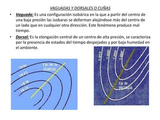 VAGUADAS Y DORSALES O CUÑAS
• Vaguada: Es una configuración isobárica en la que a partir del centro de
una baja presión las isobaras se deforman alejándose más del centro de
un lado que en cualquier otra dirección. Este fenómeno produce mal
tiempo.
• Dorsal: Es la elongación central de un centro de alta presión, se caracteriza
por la presencia de estados del tiempo despejados y por baja humedad en
el ambiente.
 