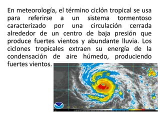 En meteorología, el término ciclón tropical se usa
para referirse a un sistema tormentoso
caracterizado por una circulación cerrada
alrededor de un centro de baja presión que
produce fuertes vientos y abundante lluvia. Los
ciclones tropicales extraen su energía de la
condensación de aire húmedo, produciendo
fuertes vientos.
 