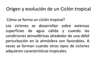 Origen y evolución de un Ciclón tropical
Cómo se forma un ciclón tropical?
Los ciclones se desarrollan sobre extensas
superficies de agua cálida y cuando las
condiciones atmosféricas alrededor de una débil
perturbación en la atmósfera son favorables. A
veces se forman cuando otros tipos de ciclones
adquieren características tropicales.
 
