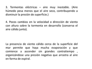 3. Tormentas eléctricas – aire muy inestable. (Aire
húmedo pesa menos que el aire seco, contribuyendo a
disminuir la presión de superficie.)
4. Pocos cambios en la velocidad o dirección de viento
con altura sobre la tormenta en desarrollo (conserva el
aire cálido junto).
La presencia de viento cálido cerca de la superficie del
mar permite que haya mucha evaporación y que
comience a ascender sin grandes contratiempo ,
organizándose una presión negativa que arrastra al aire
en forma de espiral.
 