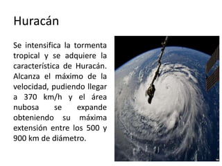 Huracán
Se intensifica la tormenta
tropical y se adquiere la
característica de Huracán.
Alcanza el máximo de la
velocidad, pudiendo llegar
a 370 km/h y el área
nubosa se expande
obteniendo su máxima
extensión entre los 500 y
900 km de diámetro.
 