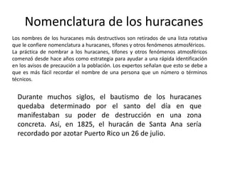 Los nombres de los huracanes más destructivos son retirados de una lista rotativa
que le confiere nomenclatura a huracanes, tifones y otros fenómenos atmosféricos.
La práctica de nombrar a los huracanes, tifones y otros fenómenos atmosféricos
comenzó desde hace años como estrategia para ayudar a una rápida identificación
en los avisos de precaución a la población. Los expertos señalan que esto se debe a
que es más fácil recordar el nombre de una persona que un número o términos
técnicos.
Nomenclatura de los huracanes
Durante muchos siglos, el bautismo de los huracanes
quedaba determinado por el santo del día en que
manifestaban su poder de destrucción en una zona
concreta. Así, en 1825, el huracán de Santa Ana sería
recordado por azotar Puerto Rico un 26 de julio.
 
