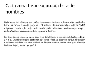 Cada zona tiene su propia lista de
nombres
Cada zona del planeta que sufre huracanes, ciclones o tormentas tropicales
tiene su propia lista de nombres. El sistema de nomenclaturas de la OMM
asigna un nombre de mujer o de hombre a los sistemas tropicales que surgen
cada año de acuerdo a esas listas preestablecidas.
Las listas tienen un nombre para cada letra del alfabeto, a excepción de las letras Q, U,
X Y y Z. Los meteorólogos sostienen que estas letras se excluyen porque no existen
suficientes nombres con esas iniciales en los tres idiomas que se usan para elaborar
las listas: inglés, francés y español.
 