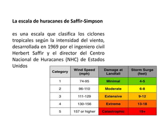 La escala de huracanes de Saffir-Simpson
es una escala que clasifica los ciclones
tropicales según la intensidad del viento,
desarrollada en 1969 por el ingeniero civil
Herbert Saffir y el director del Centro
Nacional de Huracanes (NHC) de Estados
Unidos
 