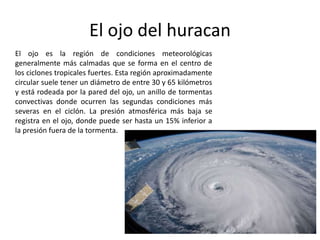 El ojo es la región de condiciones meteorológicas
generalmente más calmadas que se forma en el centro de
los ciclones tropicales fuertes. Esta región aproximadamente
circular suele tener un diámetro de entre 30 y 65 kilómetros
y está rodeada por la pared del ojo, un anillo de tormentas
convectivas donde ocurren las segundas condiciones más
severas en el ciclón. La presión atmosférica más baja se
registra en el ojo, donde puede ser hasta un 15% inferior a
la presión fuera de la tormenta.
El ojo del huracan
 