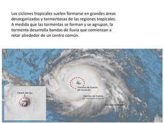 Los ciclones tropicales suelen formarse en grandes áreas
desorganizadas y tormentosas de las regiones tropicales.
A medida que las tormentas se forman y se agrupan, la
tormenta desarrolla bandas de lluvia que comienzan a
rotar alrededor de un centro común.
 
