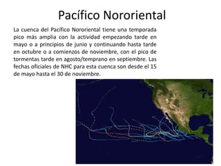 Pacífico Nororiental
La cuenca del Pacífico Nororiental tiene una temporada
pico más amplia con la actividad empezando tarde en
mayo o a principios de junio y continuando hasta tarde
en octubre o a comienzos de noviembre, con el pico de
tormentas tarde en agosto/temprano en septiembre. Las
fechas oficiales de NHC para esta cuenca son desde el 15
de mayo hasta el 30 de noviembre.
 