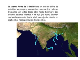 La cuenca Norte de la India tiene un pico de doble de
actividad en mayo y noviembre, aunque los ciclones
tropicales son vistos desde abril hasta diciembre. Los
ciclones severos (vientos > 33 m/s [76 mph]) ocurren
casi exclusivamente desde abril hasta junio y tarde en
septiembre hasta principios de diciembre.
 