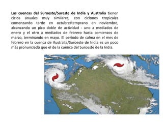 Las cuencas del Suroeste/Sureste de India y Australia tienen
ciclos anuales muy similares, con ciclones tropicales
comenzando tarde en octubre/temprano en noviembre,
alcanzando un pico doble de actividad - uno a mediados de
enero y el otro a mediados de febrero hasta comienzos de
marzo, terminando en mayo. El período de calma en el mes de
febrero en la cuenca de Australia/Suroeste de India es un poco
más pronunciado que el de la cuenca del Suroeste de la India.
 