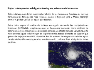 Bajan la temperatura del globo terráqueo, refrescando los mares.
Este es tal vez, uno de los mayores beneficios de los huracanes. Gracias a su fuerza y
formación los fenómenos más recientes como el huracán Irma y María, lograron
enfriar 4 grados Celsius las aguas que tocaron.
Estos datos según el satélite de la Nasa encargado de medir las precipitaciones
tropicales (el TRMM). Imaginemos que los huracanes funcionan como motores de
calor que con sus movimientos circulares generan un efecto llamado upwelling, este
hace que las aguas frías emerjan de la profundidad debido al efecto de succión que
genera la baja presión de la tormenta. Por lo anterior la temperatura de las aguas
desciende benéficamente para los ecosistemas lo cual nos lleva al siguiente factor
positivo.
 