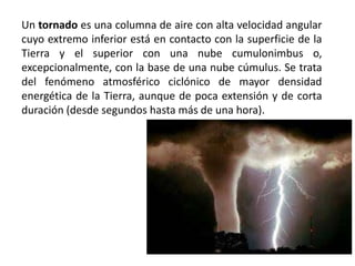 Un tornado es una columna de aire con alta velocidad angular
cuyo extremo inferior está en contacto con la superficie de la
Tierra y el superior con una nube cumulonimbus o,
excepcionalmente, con la base de una nube cúmulus. Se trata
del fenómeno atmosférico ciclónico de mayor densidad
energética de la Tierra, aunque de poca extensión y de corta
duración (desde segundos hasta más de una hora).
 