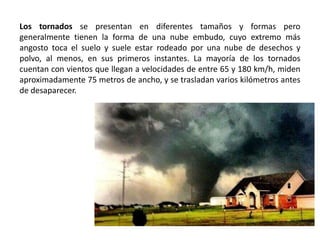 Los tornados se presentan en diferentes tamaños y formas pero
generalmente tienen la forma de una nube embudo, cuyo extremo más
angosto toca el suelo y suele estar rodeado por una nube de desechos y
polvo, al menos, en sus primeros instantes. La mayoría de los tornados
cuentan con vientos que llegan a velocidades de entre 65 y 180 km/h, miden
aproximadamente 75 metros de ancho, y se trasladan varios kilómetros antes
de desaparecer.
 