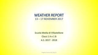WEATHER REPORT
13 – 17 NOVEMBER 2017
Scuola Media di Villastellone
Classi 1 A e 1 B
A.S. 2017 - 2018
Progetto Erasmus KA2 Stay 3E
 