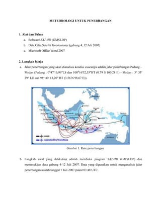 METEOROLOGI UNTUK PENERBANGAN<br />1. Alat dan Bahan<br />Software SATAID (GMSLDP)<br />Data Citra Satellit Geostasioner (gabung 4_12 Juli 2007)<br />Microsoft Office Word 2007<br />2. Langkah Kerja<br />Jalur penerbangan yang akan dianalisis kondisi cuacanya adalah jalur penerbangan Padang – Medan (Padang : 0⁰47'16,96quot;
LS dan 100⁰16'52,55quot;
BT (0.79 S 100.28 E) - Medan : 3° 33′ 29″ LU dan 98° 40′ 18,20″ BT (3.56 N 98.67 E)). <br />Gambar 1. Rute penerbangan<br />Langkah awal yang dilakukan adalah membuka program SATAID (GMSLDP) dan memasukkan data gabung 4-12 Juli 2007. Data yang digunakan untuk menganalisis jalur penerbangan adalah tanggal 7 Juli 2007 pukul 03:48 UTC.<br />Gambar 2. Tampilan citra pada tanggal 7 Juli 2007, jam 03:48 UTC<br />Menentukan suhu awan beserta fluktuasinya<br />Dalam menentukan suhu maka langkah yang dilakukan adalah klik Measure kemudian pilih brit  (menggunakan image EIR – C).<br />Tampilan brit akan menampilkan suhu pada udara atas beserta titik koordinat objek.<br />Tampilan dari brit untuk Padang yaitu :<br /> <br />Gambar 3. Suhu udara atas Minangkabau International Airport<br />Sedangkan suhu udara atas Bandara Polonia Medan yaitu :<br />  <br />Gambar 4. Suhu udara atas Bandara Polonia Medan<br />Untuk mengetahui nilai suhu udara level atas di sekitar jalur penerbangan pada maka dilakukan pengecekan melalui feature contour<br />Cara yang dilakukan adalah dengan mengklik menu contour pada kotak kanan bawah  <br />Tampilan dari contour jalur penerbangan Padang - Medan yaitu :<br />      <br />Gambar 5. Countuour Suhu Padang - Medan<br />Untuk mengetahui fluktuasi suhu udara atas, klik menu cross pada tampilan kanan bawah dari SATAID<br />Kemudian akan dapat terlihat tampilan grafik kisaran suhu udara pada level atas jalur penerbangan Padang – Medan.<br />    <br />Gambar 6. Fluktuasi nilai suhu udara atas  Padang – Medan (image EIR-C)<br />Menentukan nilai visibility beserta fluktuasinya<br />Penentuan nilai visibility hampir sama dengan penentuan suhu, bedanya adalah dengan menggunakan image VS<br />untuk mengetahui fluktuasi nilai visibility, digunakan menu cross seperti pada penentuan fluktuasi nilai suhu.<br />                                            <br />   <br />Gambar 7. Fluktuasi nilai visibility Padang – Medan (image VS)                                                  <br />                                                          <br />Melakukan analisis terhadap kondisi cuaca (khususnya suhu dan visibility) pada rute penerbangan Padang - Medan dan hubungan dengan referensi yang diperoleh  <br />