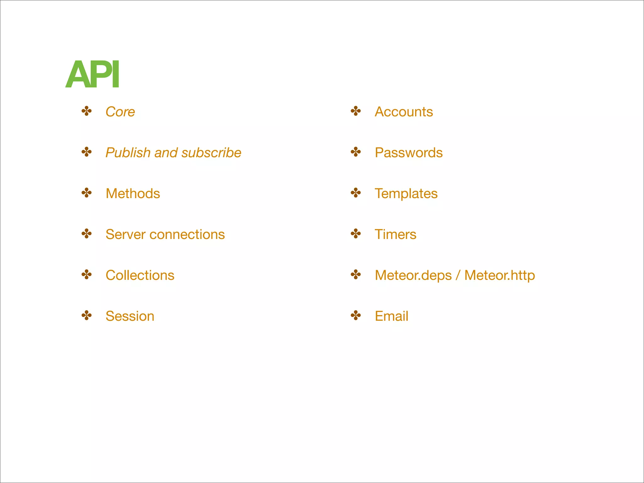 API
✤ Core                    ✤ Accounts

✤ Publish and subscribe   ✤ Passwords

✤ Methods                 ✤ Templates

✤ Server connections      ✤ Timers

✤ Collections             ✤ Meteor.deps / Meteor.http

✤ Session                 ✤ Email
 