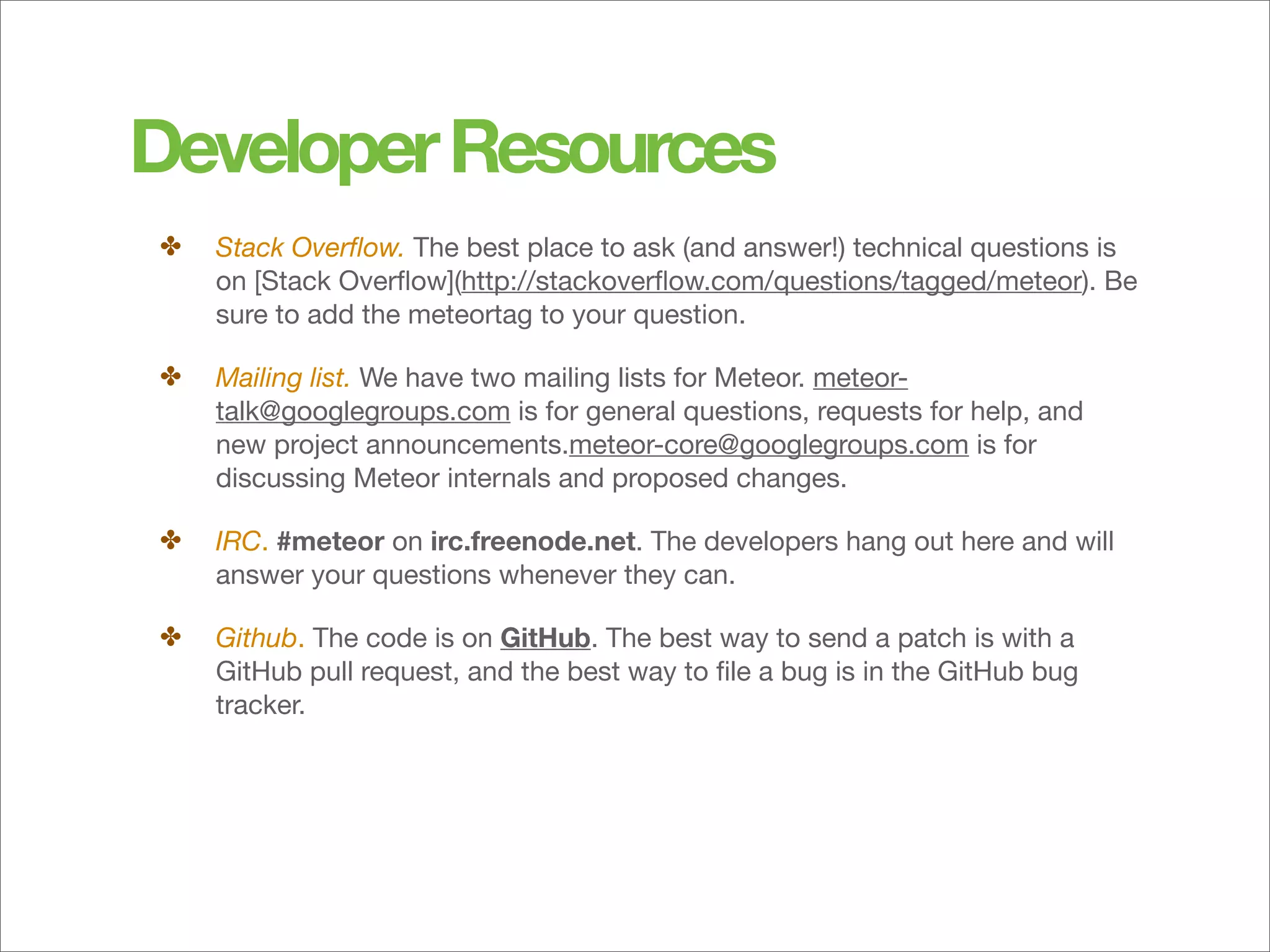 Developer Resources
✤   Stack Overﬂow. The best place to ask (and answer!) technical questions is
    on [Stack Overﬂow](http://stackoverﬂow.com/questions/tagged/meteor). Be
    sure to add the meteortag to your question.

✤   Mailing list. We have two mailing lists for Meteor. meteor-
    talk@googlegroups.com is for general questions, requests for help, and
    new project announcements.meteor-core@googlegroups.com is for
    discussing Meteor internals and proposed changes.

✤   IRC. #meteor on irc.freenode.net. The developers hang out here and will
    answer your questions whenever they can.

✤   Github. The code is on GitHub. The best way to send a patch is with a
    GitHub pull request, and the best way to ﬁle a bug is in the GitHub bug
    tracker.
 