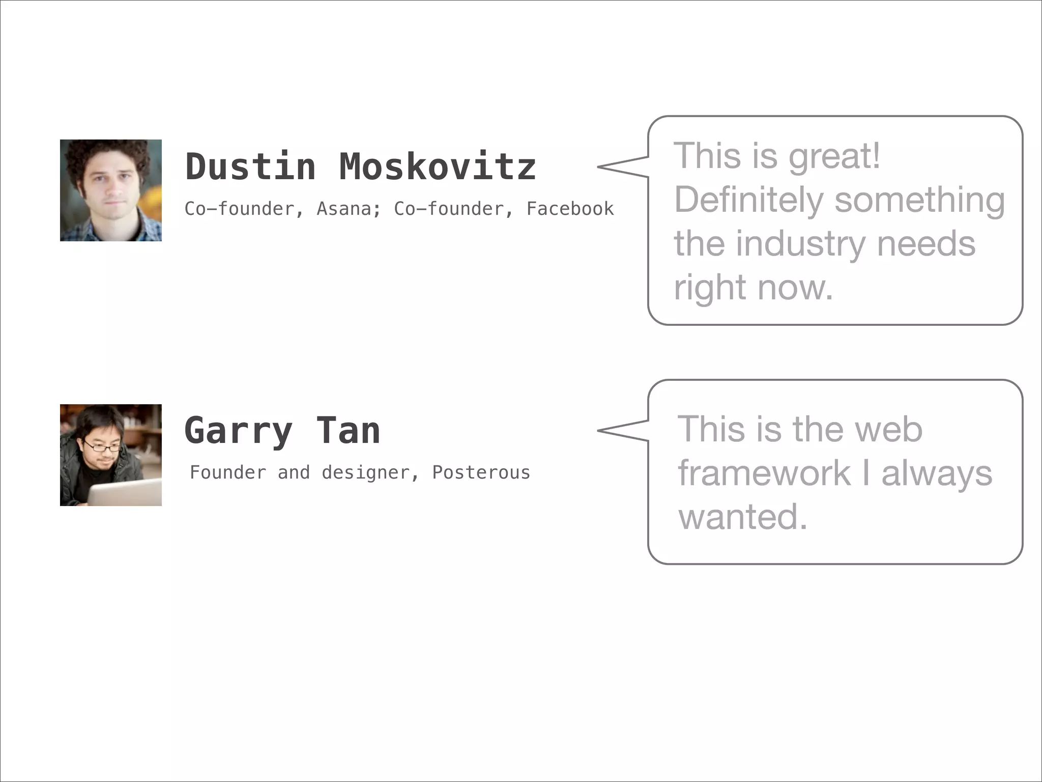 Dustin Moskovitz                          This is great!
Co-founder, Asana; Co-founder, Facebook   Deﬁnitely something
                                          the industry needs
                                          right now.


Garry Tan                                 This is the web
Founder and designer, Posterous           framework I always
                                          wanted.
 