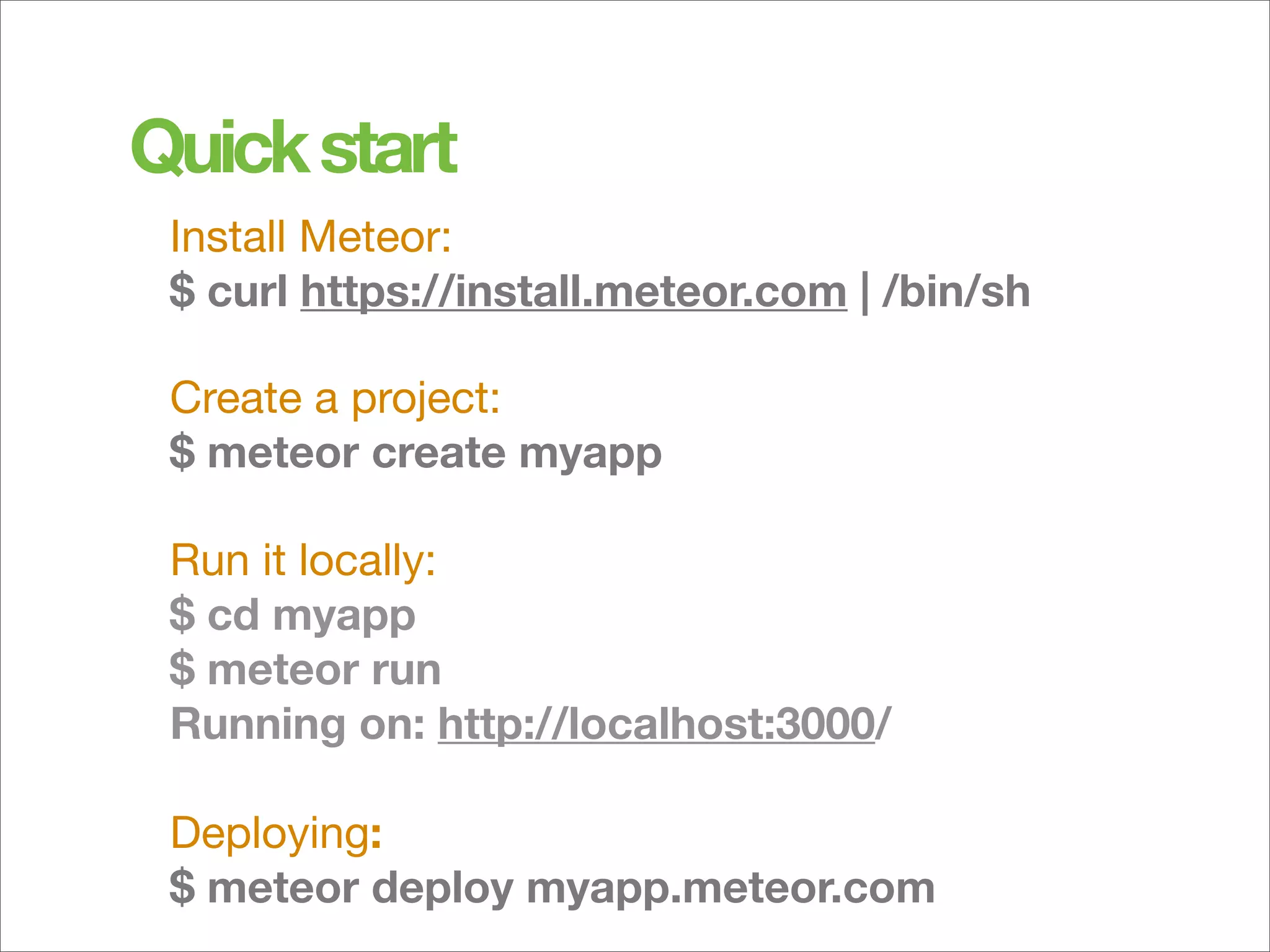 Quick start	
 Install Meteor:
 $ curl https://install.meteor.com | /bin/sh

 Create a project:
 $ meteor create myapp

 Run it locally:
 $ cd myapp
 $ meteor run
 Running on: http://localhost:3000/

 Deploying:
 $ meteor deploy myapp.meteor.com
 